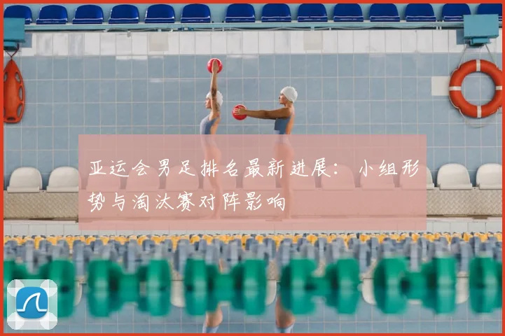 亚运会男足排名最新进展：小组形势与淘汰赛对阵影响