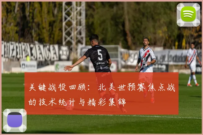 关键战役回顾：北美世预赛焦点战的技术统计与精彩集锦