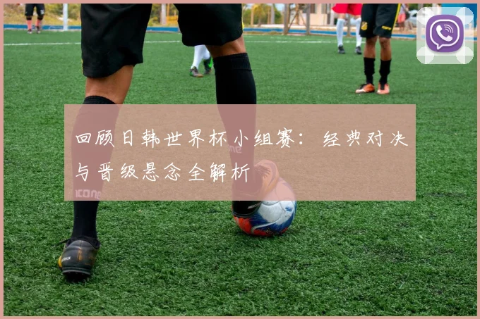 回顾日韩世界杯小组赛：经典对决与晋级悬念全解析