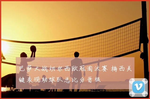 巴萨大战切尔西欧冠淘汰赛 梅西关键表现助球队总比分晋级