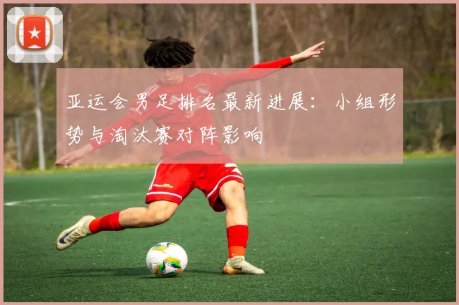 亚运会男足排名最新进展：小组形势与淘汰赛对阵影响